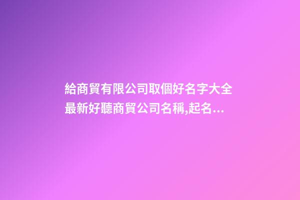 給商貿有限公司取個好名字大全 最新好聽商貿公司名稱,起名之家